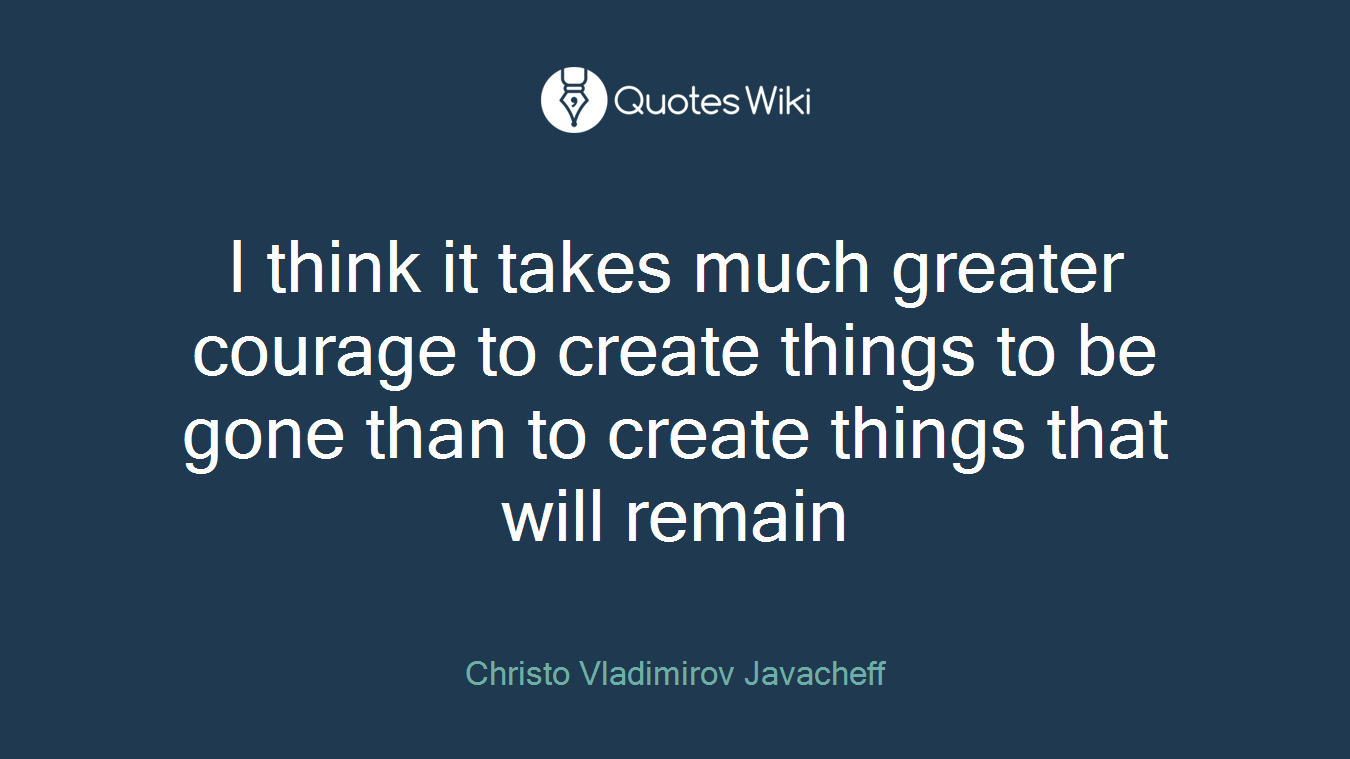 I think it takes much greater courage to create things to be gone than to create things that will remain