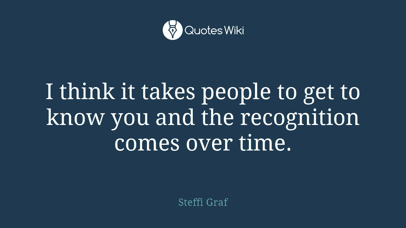 I think it takes people to get to know you and the recognition comes over time.