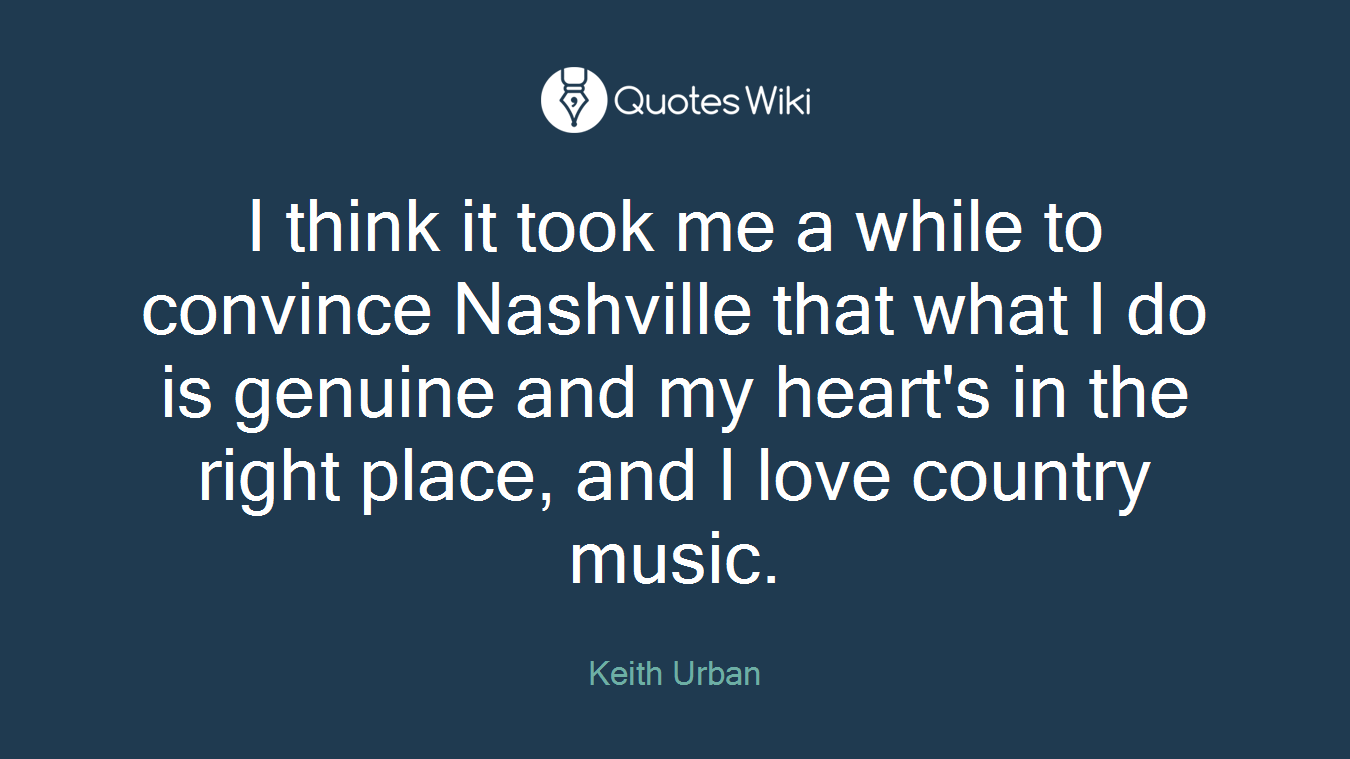 I think it took me a while to convince Nashville that what I do is genuine and my heart's in the right place, and I love country music.