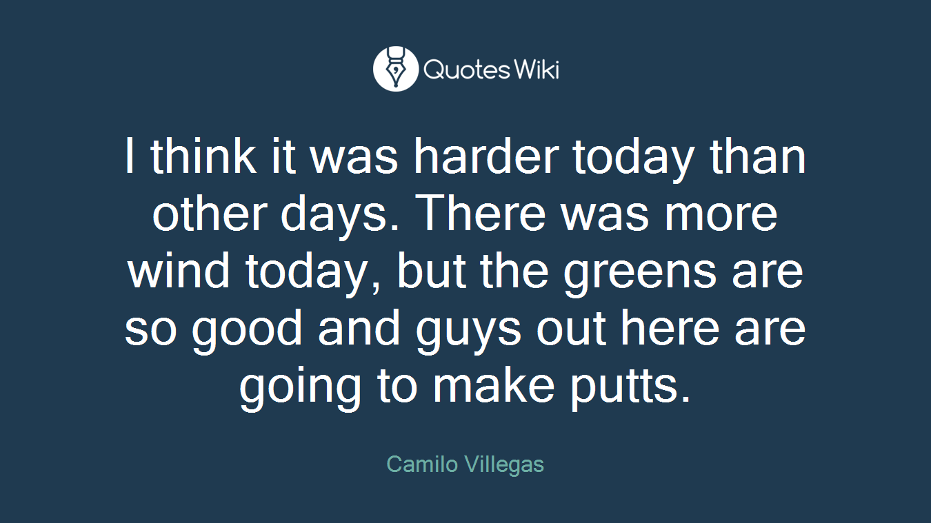 I think it was harder today than other days. There was more wind today, but the greens are so good and guys out here are going to make putts.