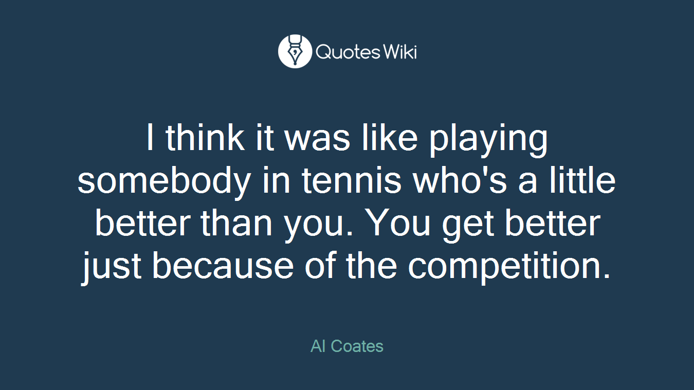 I think it was like playing somebody in tennis who's a little better than you. You get better just because of the competition.