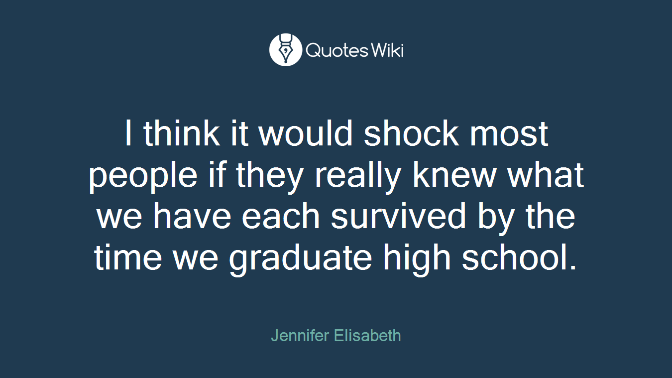 I think it would shock most people if they really knew what we have each survived by the time we graduate high school.