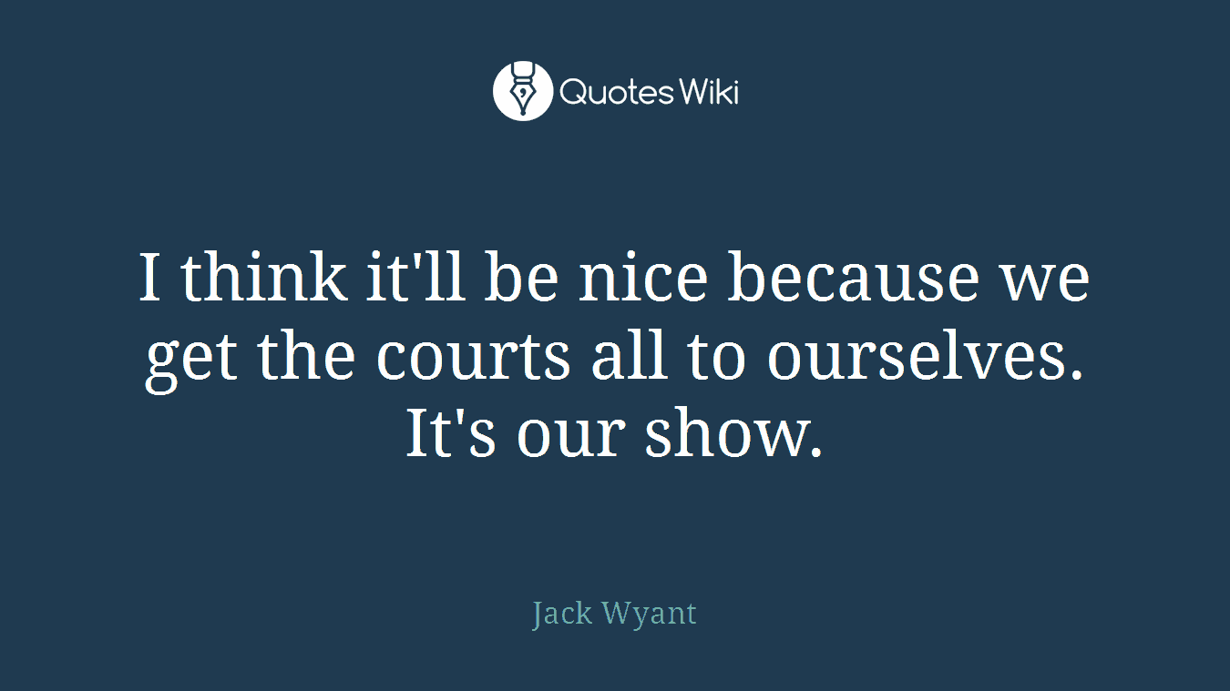 I think it'll be nice because we get the courts all to ourselves. It's our show.