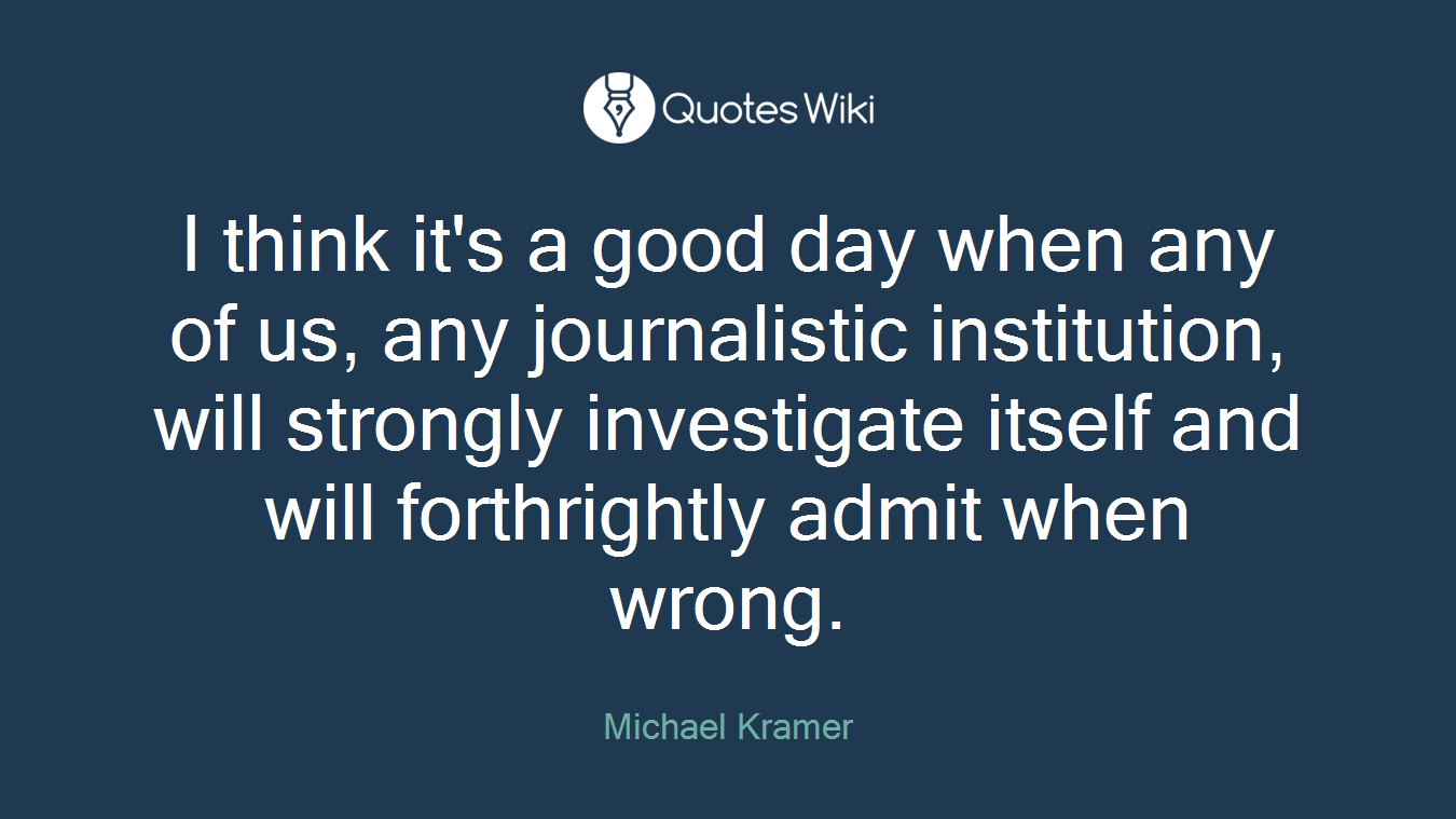 I think it's a good day when any of us, any journalistic institution, will strongly investigate itself and will forthrightly admit when wrong.