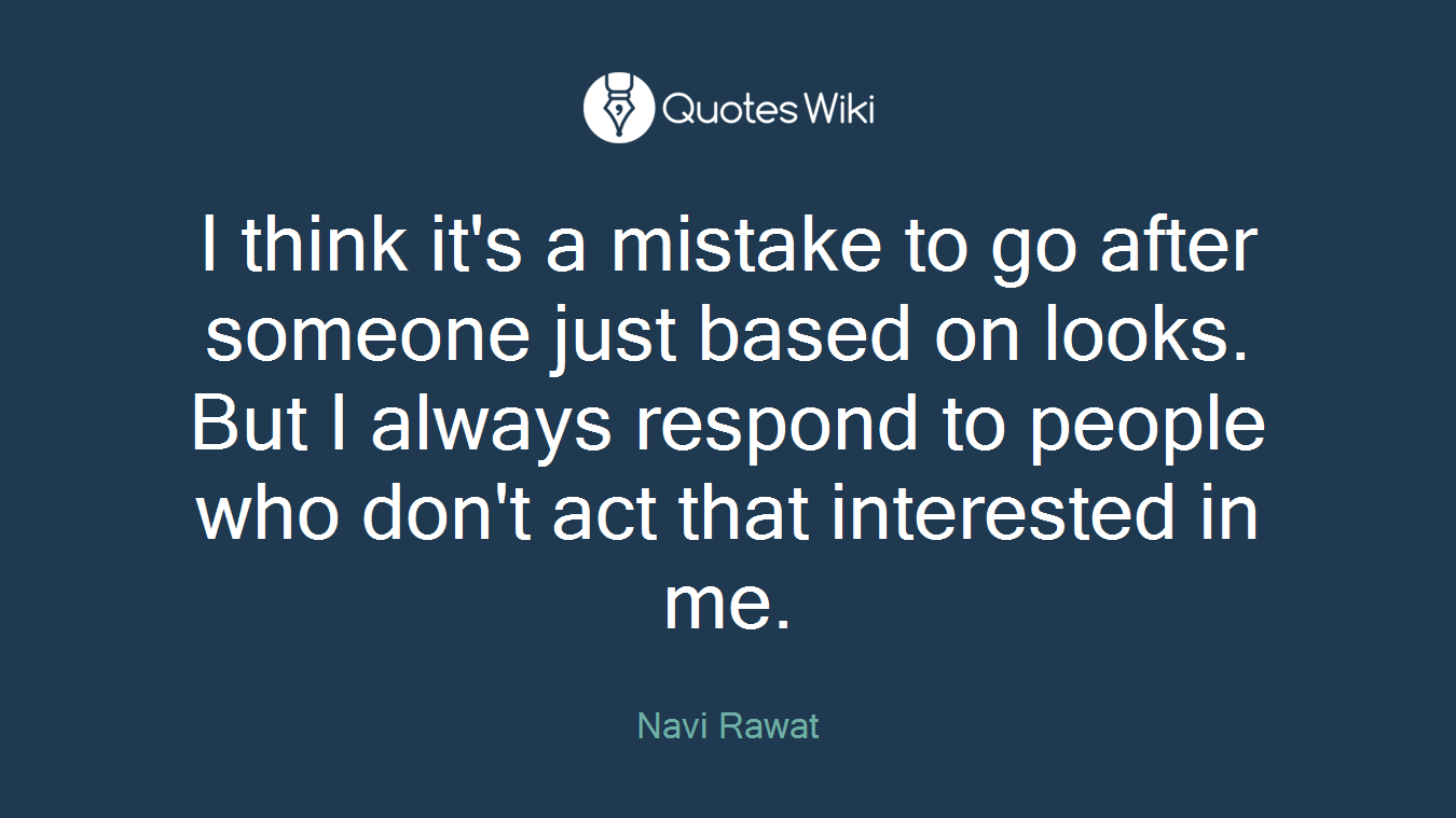 I think it's a mistake to go after someone just based on looks. But I always respond to people who don't act that interested in me.