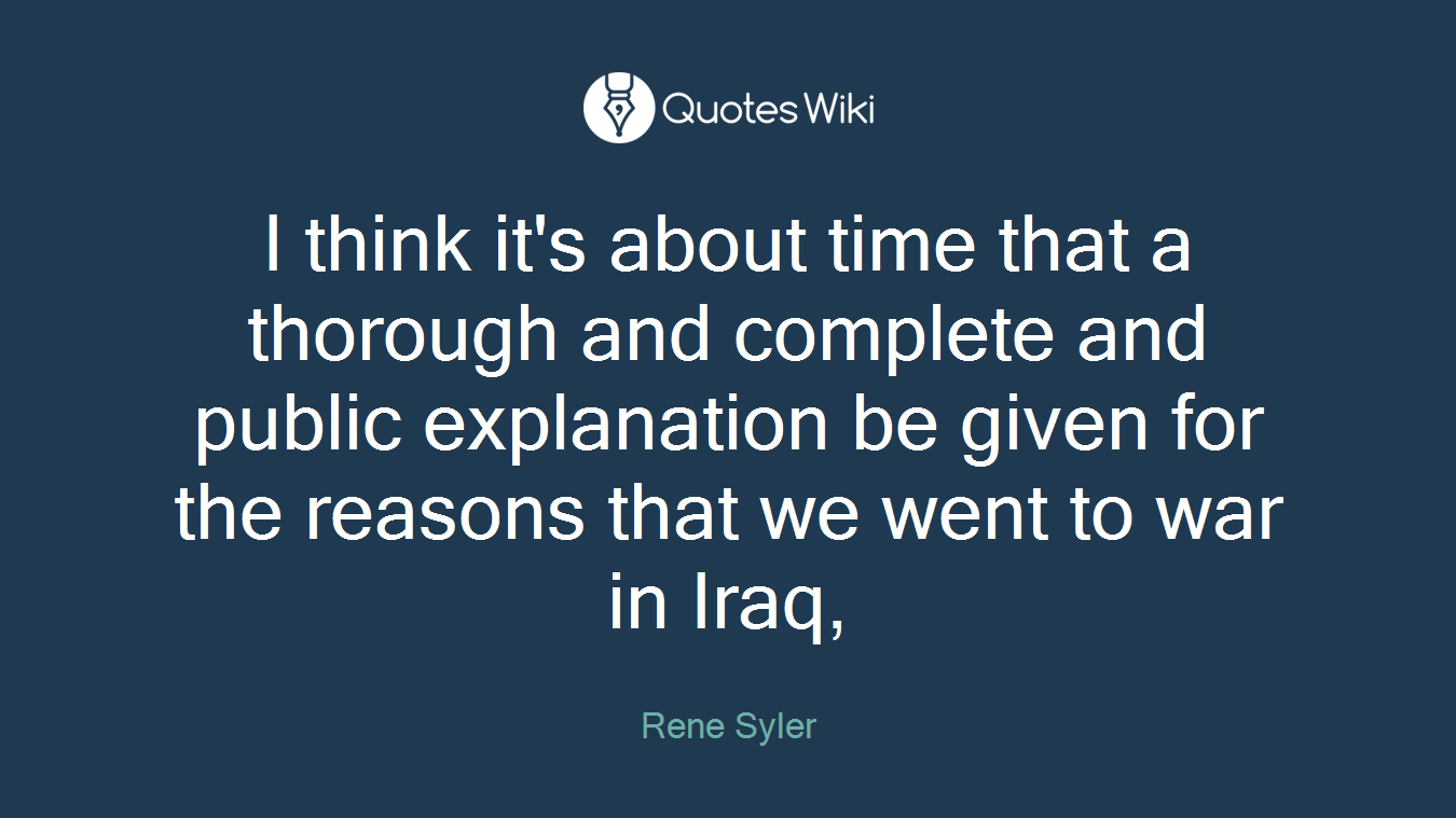 I think it's about time that a thorough and complete and public explanation be given for the reasons that we went to war in Iraq,