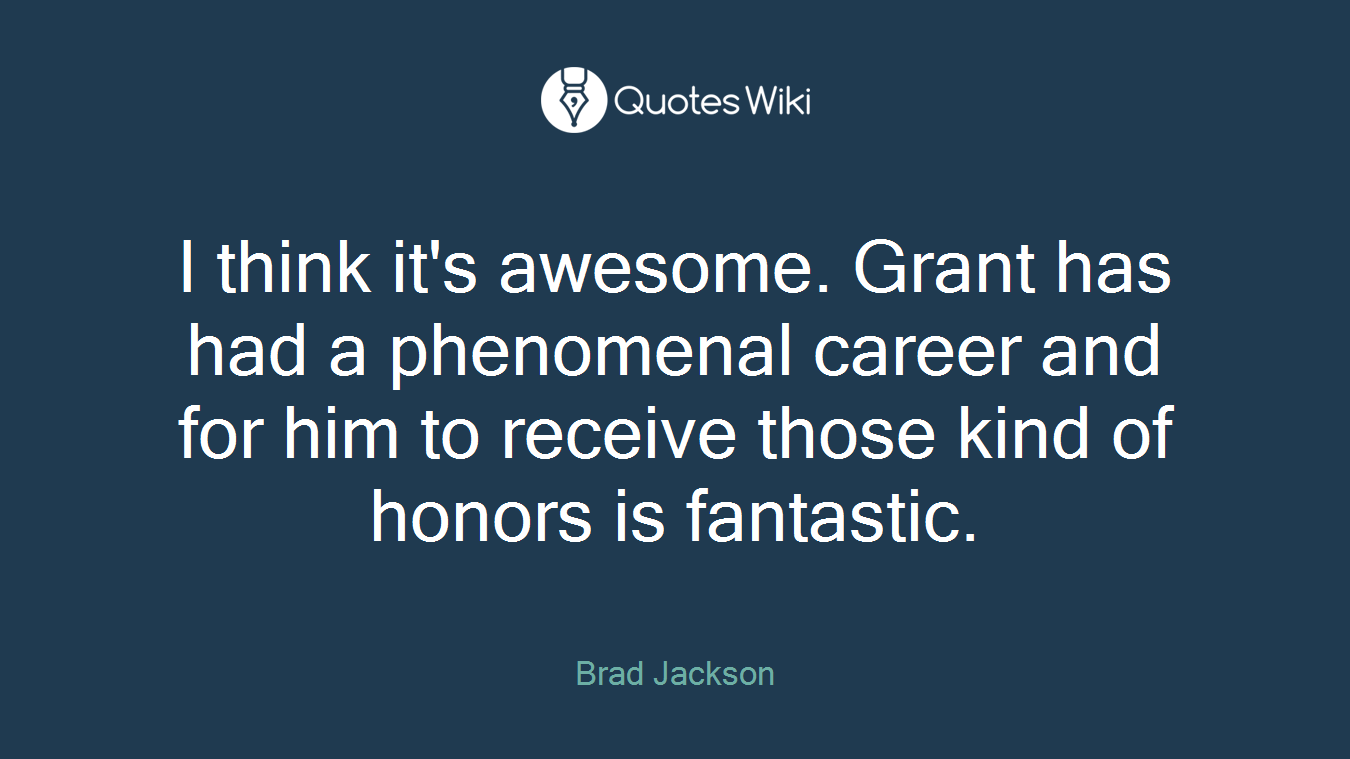 I think it's awesome. Grant has had a phenomenal career and for him to receive those kind of honors is fantastic.
