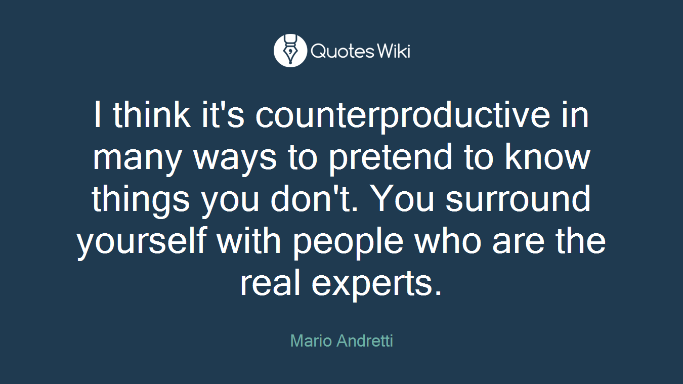 I think it's counterproductive in many ways to pretend to know things you don't. You surround yourself with people who are the real experts.
