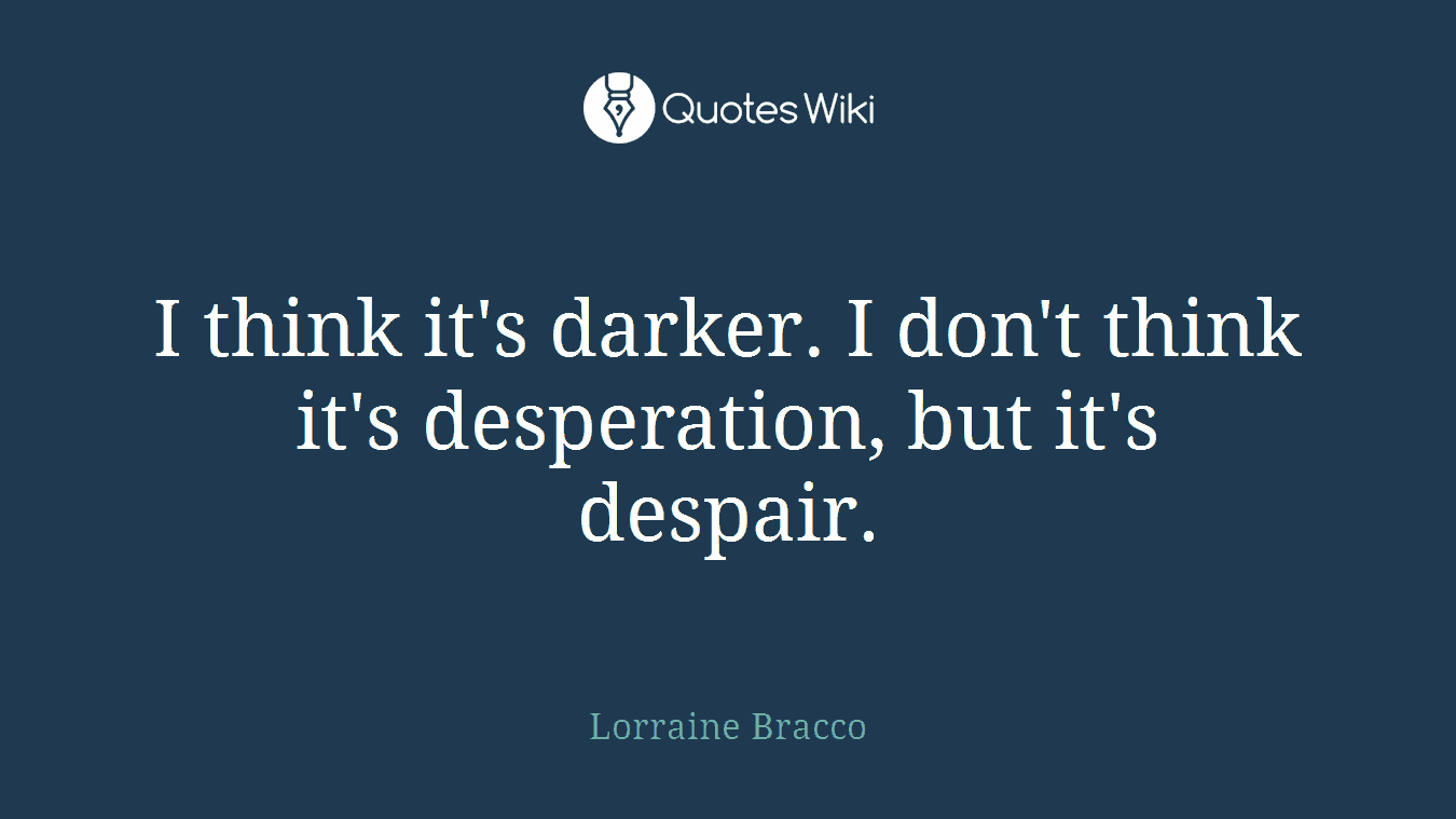 I think it's darker. I don't think it's desperation, but it's despair.