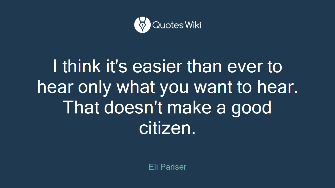 I think it's easier than ever to hear only what you want to hear. That doesn't make a good citizen.