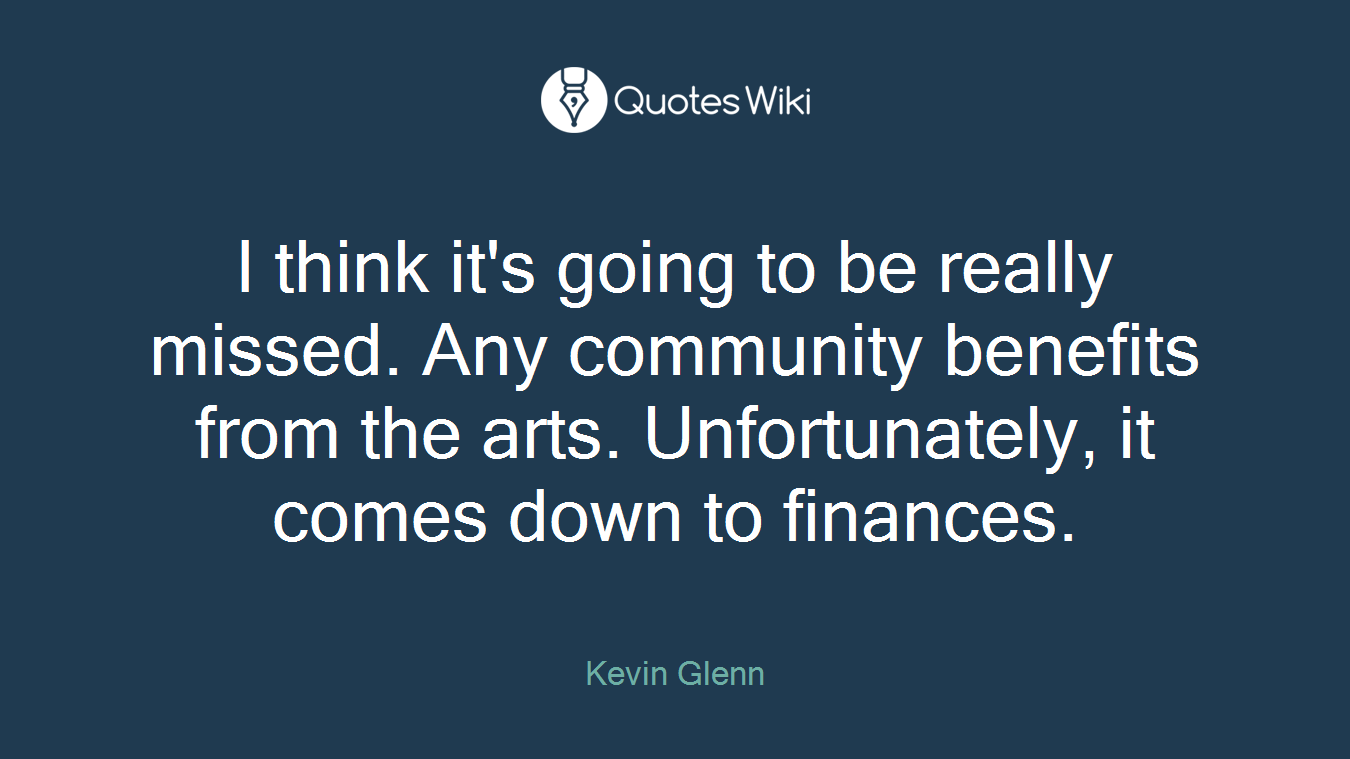 I think it's going to be really missed. Any community benefits from the arts. Unfortunately, it comes down to finances.