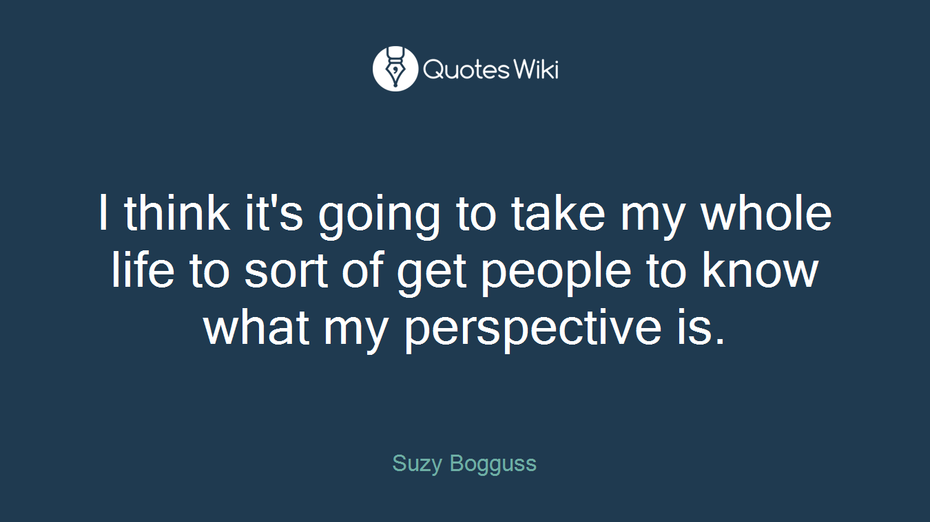 I think it's going to take my whole life to sort of get people to know what my perspective is.