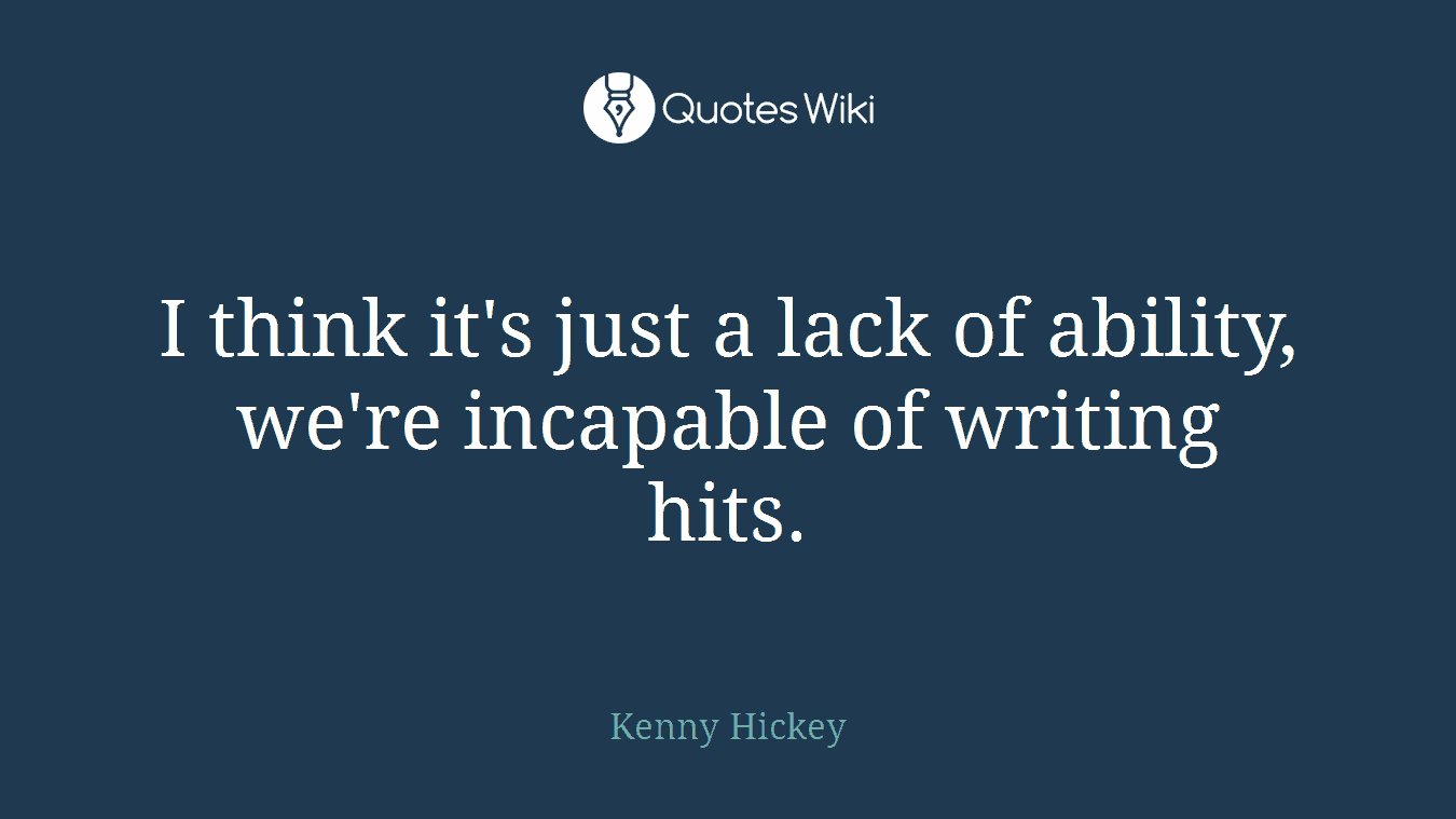 I think it's just a lack of ability, we're incapable of writing hits.