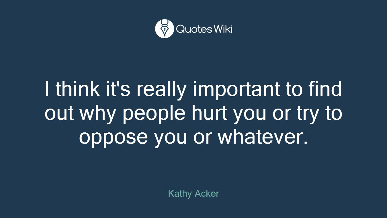 I think it's really important to find out why people hurt you or try to oppose you or whatever.