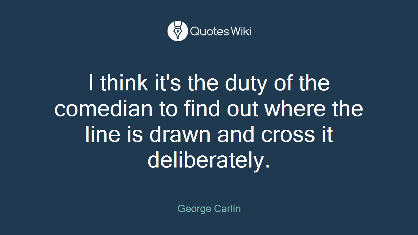 I think it's the duty of the comedian to find out where the line is drawn and cross it deliberately.