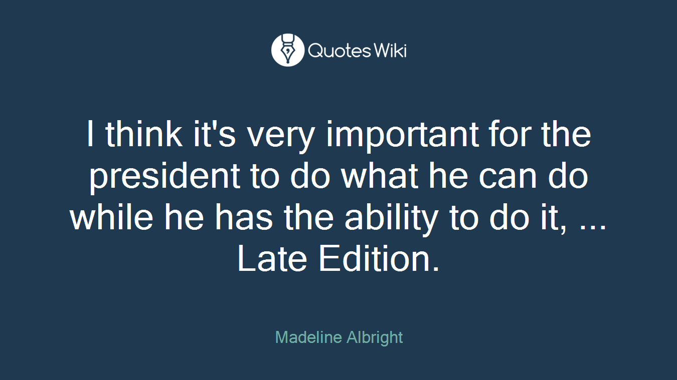 I think it's very important for the president to do what he can do while he has the ability to do it, ... Late Edition.