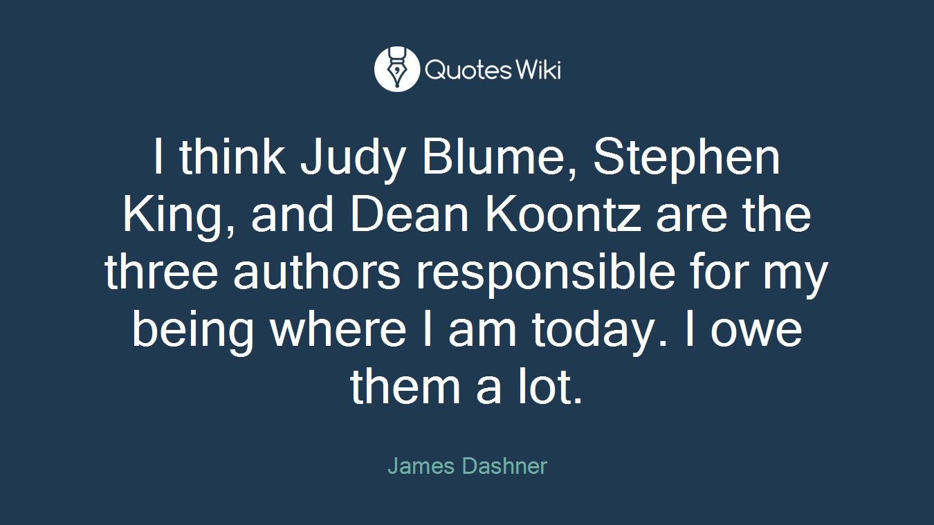 I think Judy Blume, Stephen King, and Dean Koontz are the three authors responsible for my being where I am today. I owe them a lot.