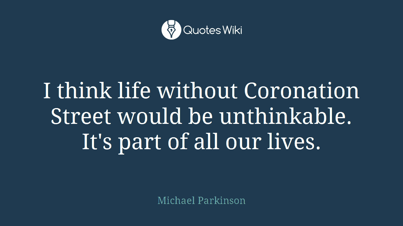 I think life without Coronation Street would be unthinkable. It's part of all our lives.