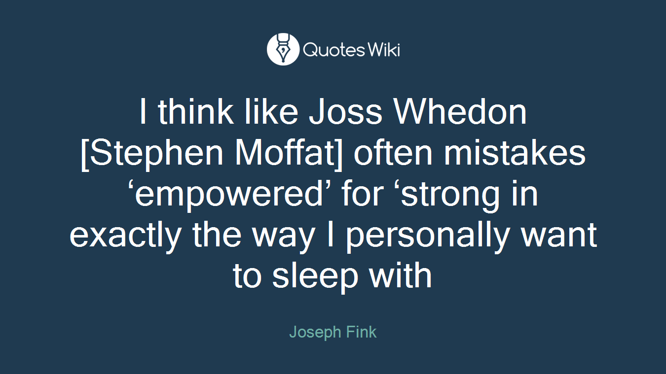 I think like Joss Whedon [Stephen Moffat] often mistakes ‘empowered’ for ‘strong in exactly the way I personally want to sleep with