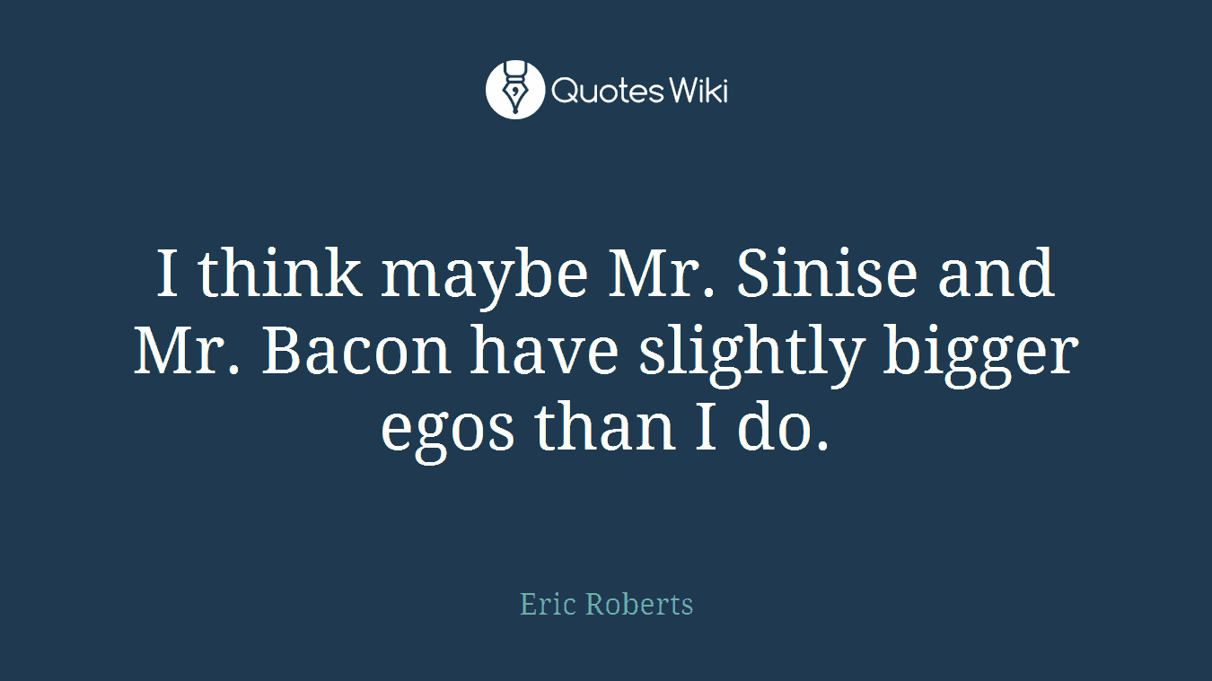 I think maybe Mr. Sinise and Mr. Bacon have slightly bigger egos than I do.