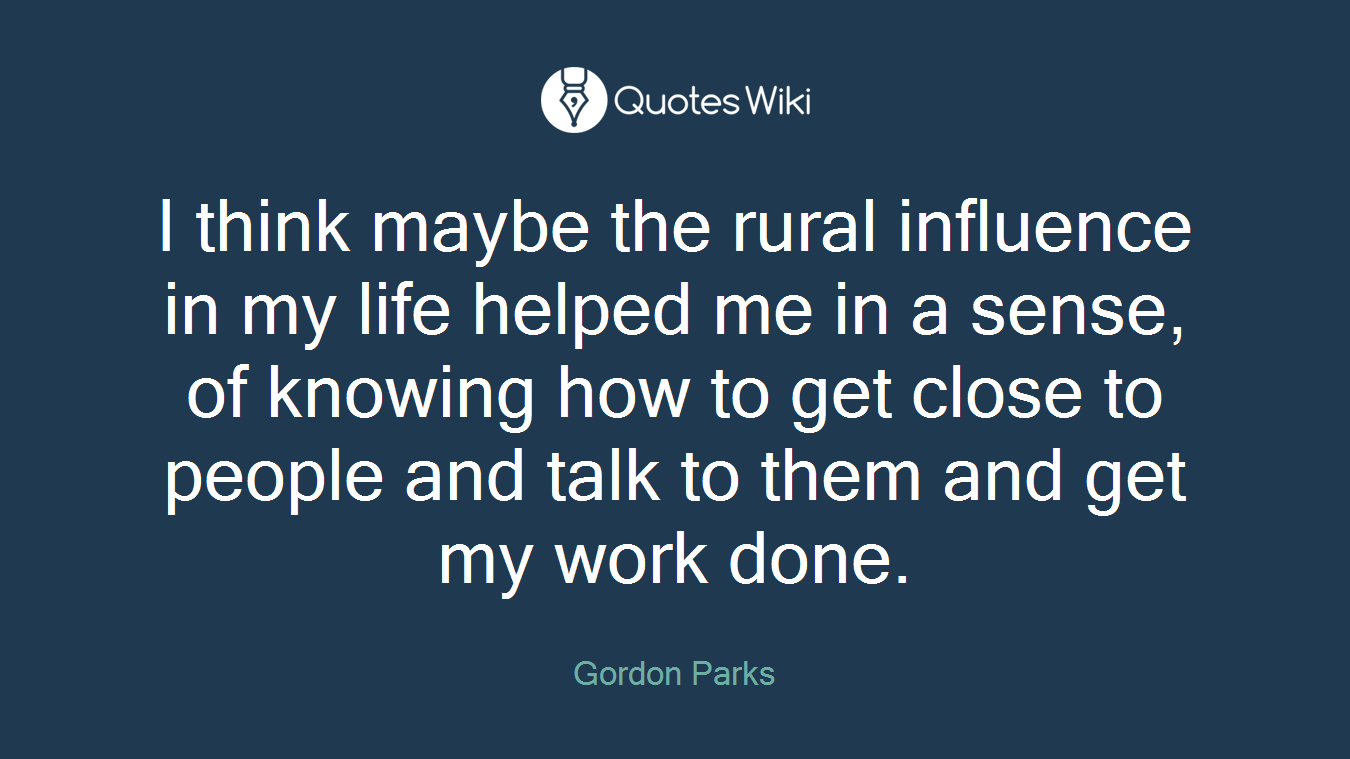 I think maybe the rural influence in my life helped me in a sense, of knowing how to get close to people and talk to them and get my work done.
