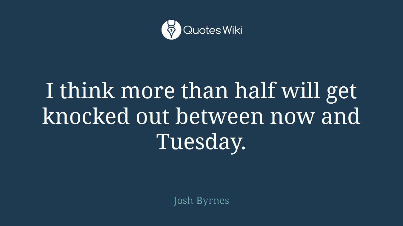 I think more than half will get knocked out between now and Tuesday.