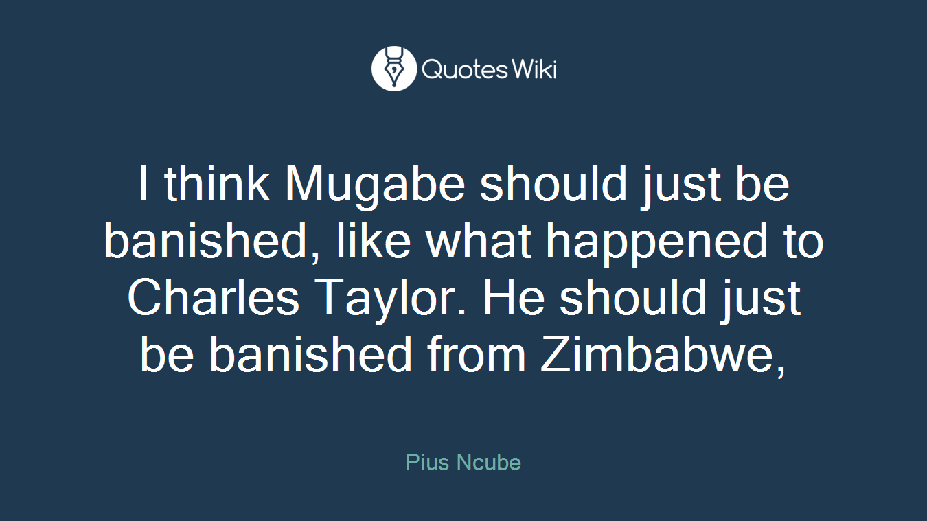 I think Mugabe should just be banished, like what happened to Charles Taylor. He should just be banished from Zimbabwe,