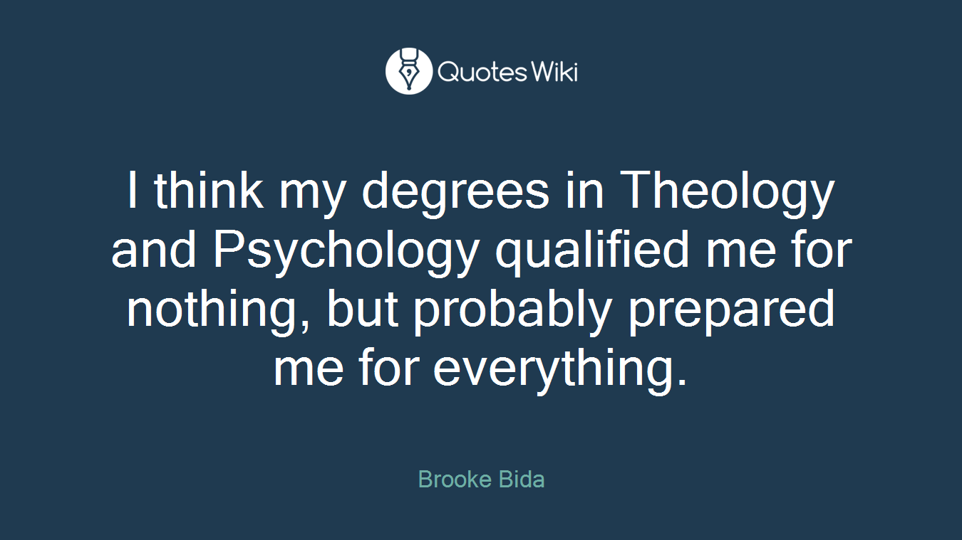 I think my degrees in Theology and Psychology qualified me for nothing, but probably prepared me for everything.
