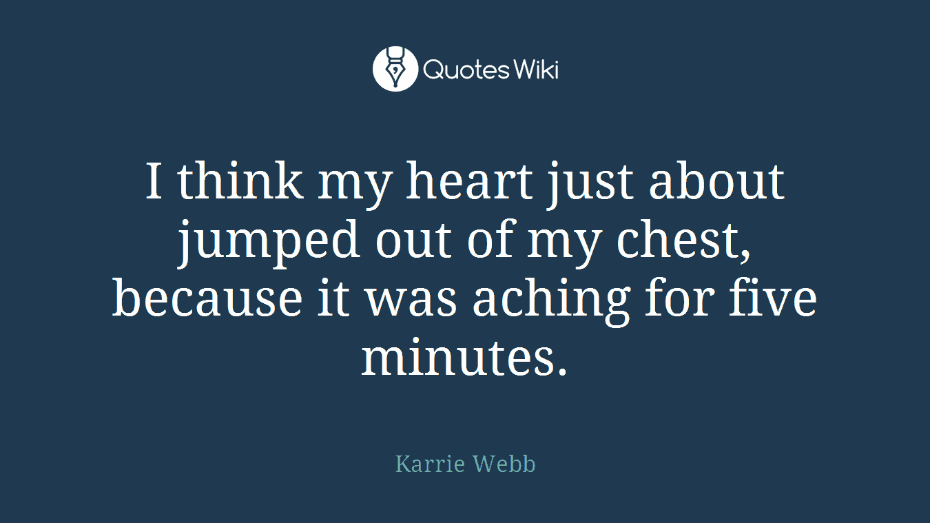 I think my heart just about jumped out of my chest, because it was aching for five minutes.