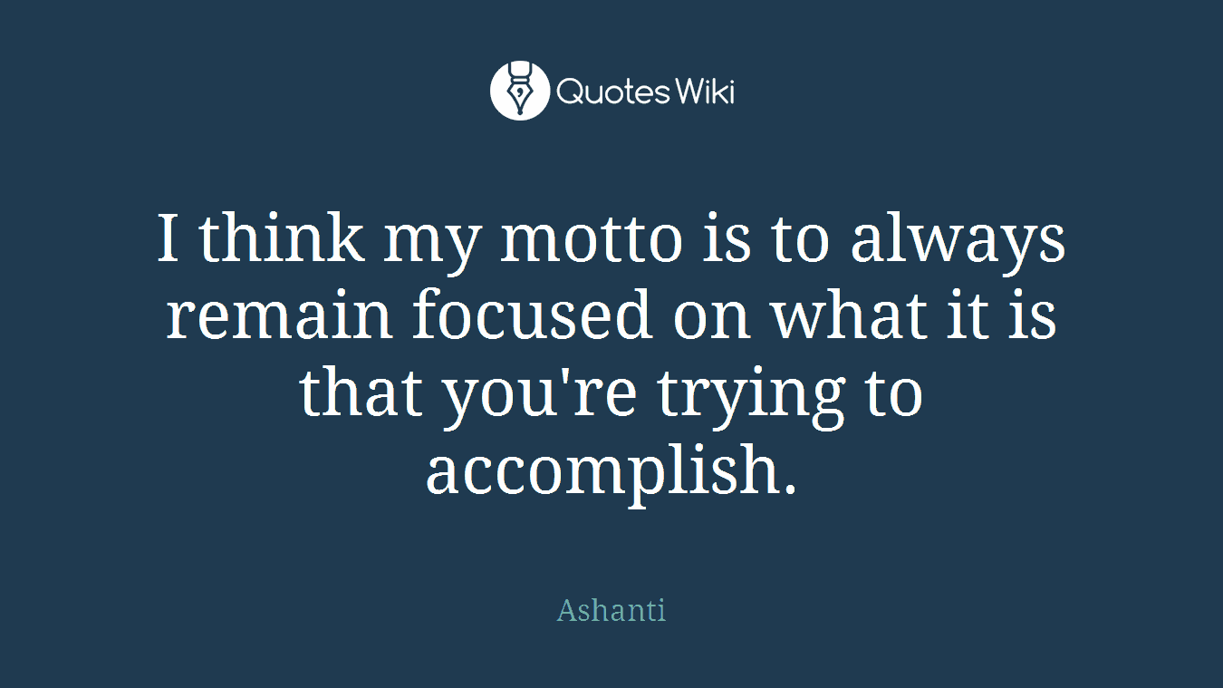 I think my motto is to always remain focused on what it is that you're trying to accomplish.