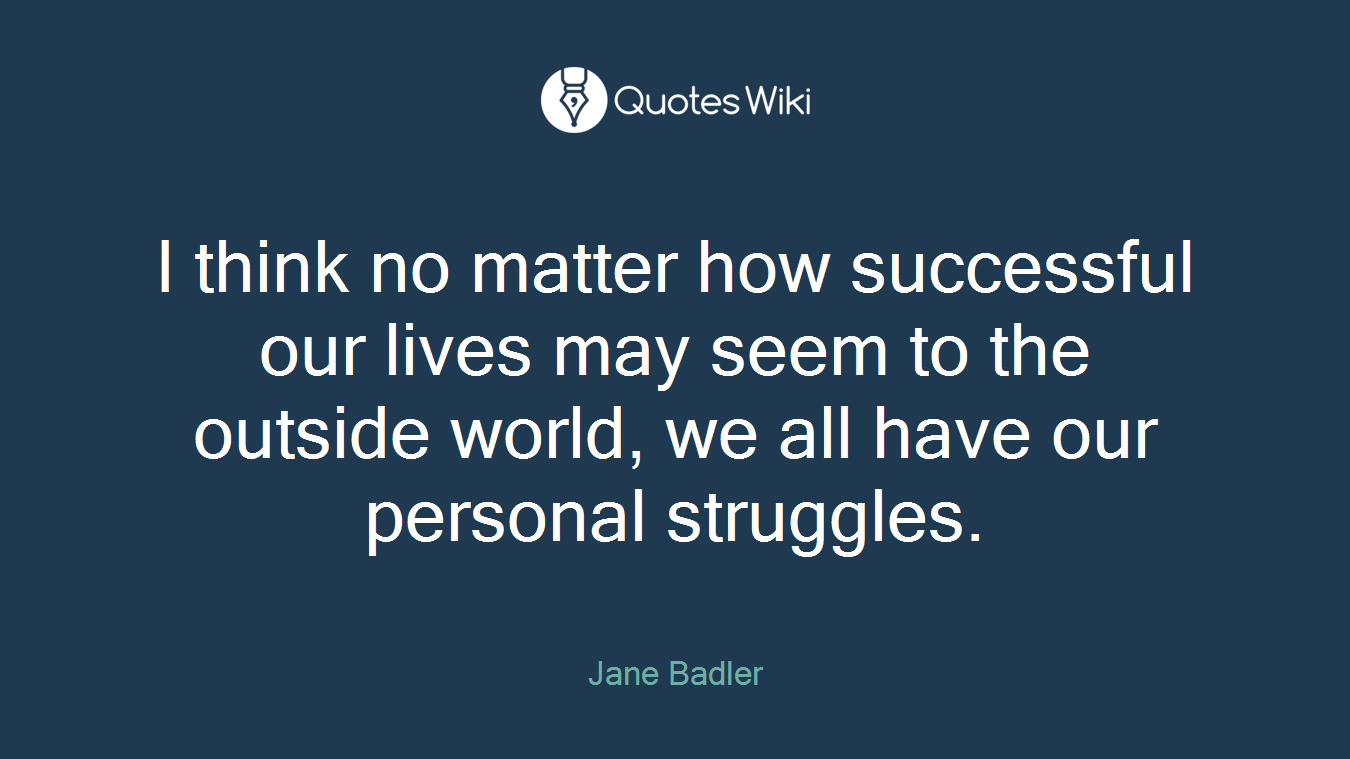 I think no matter how successful our lives may seem to the outside world, we all have our personal struggles.