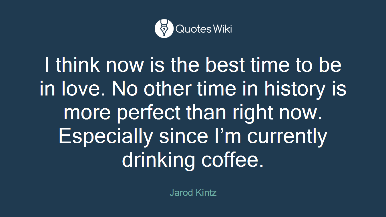 I think now is the best time to be in love. No other time in history is more perfect than right now. Especially since I’m currently drinking coffee.