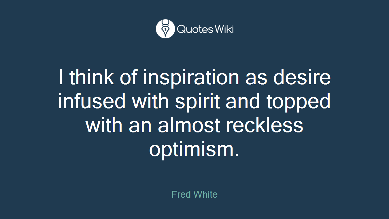 I think of inspiration as desire infused with spirit and topped with an almost reckless optimism.