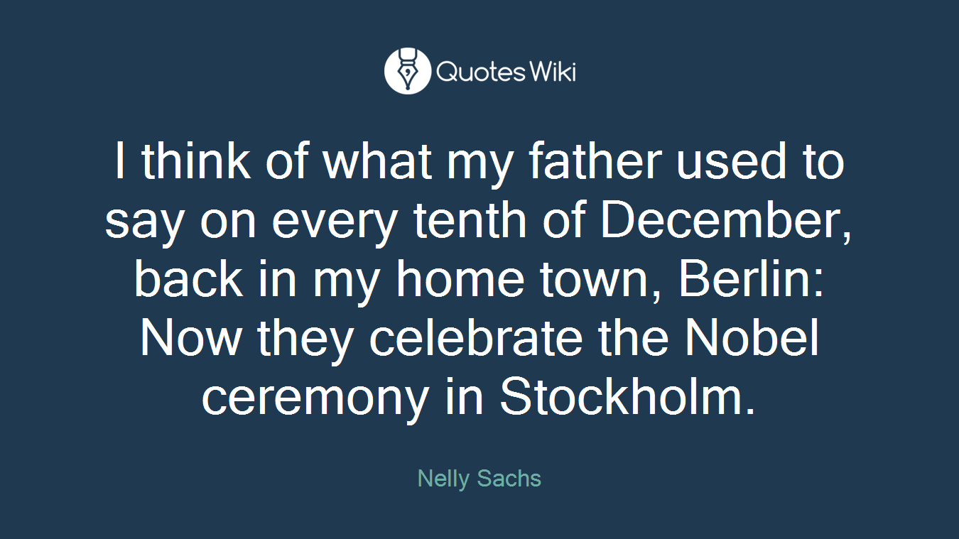 I think of what my father used to say on every tenth of December, back in my home town, Berlin: Now they celebrate the Nobel ceremony in Stockholm.
