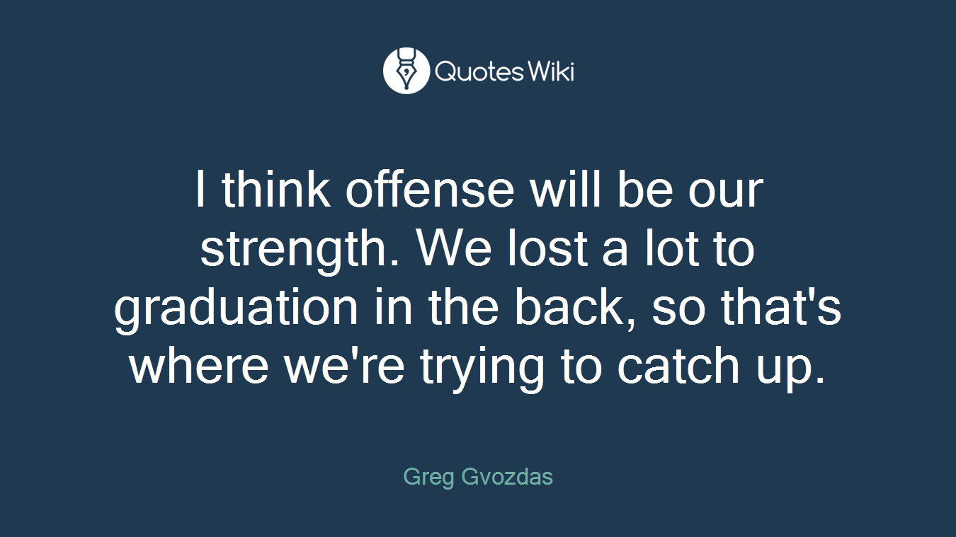 I think offense will be our strength. We lost a lot to graduation in the back, so that's where we're trying to catch up.