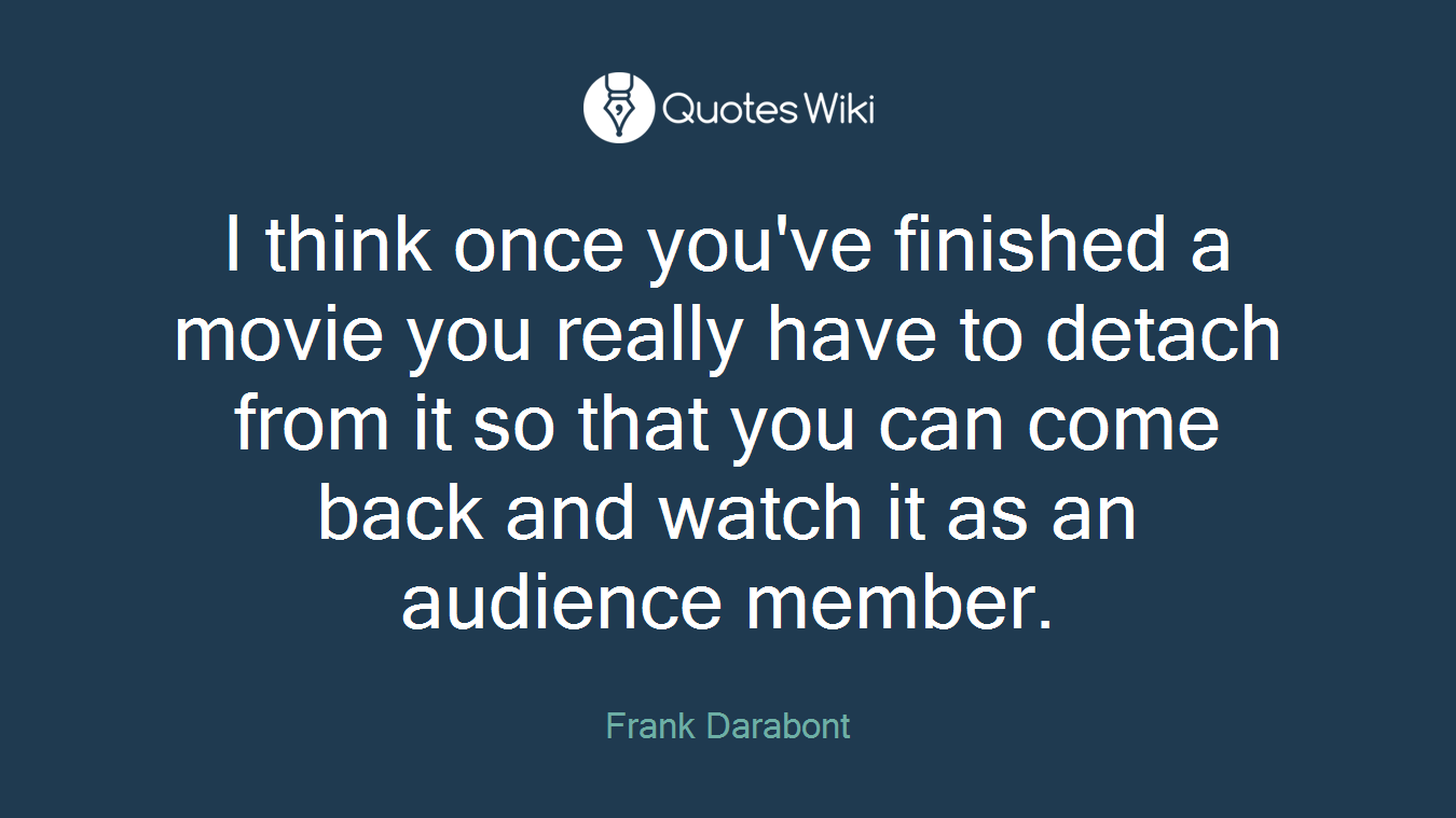 I think once you've finished a movie you really have to detach from it so that you can come back and watch it as an audience member.