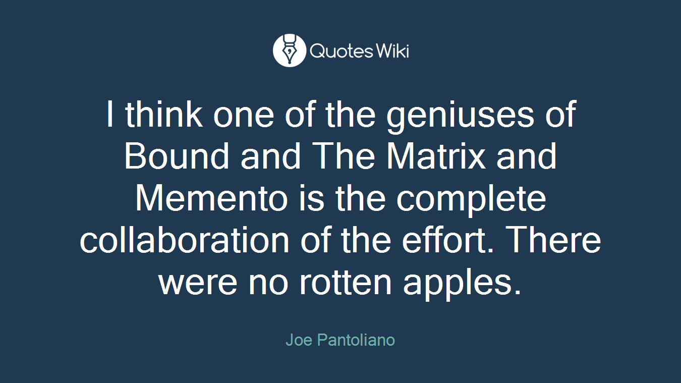 I think one of the geniuses of Bound and The Matrix and Memento is the complete collaboration of the effort. There were no rotten apples.