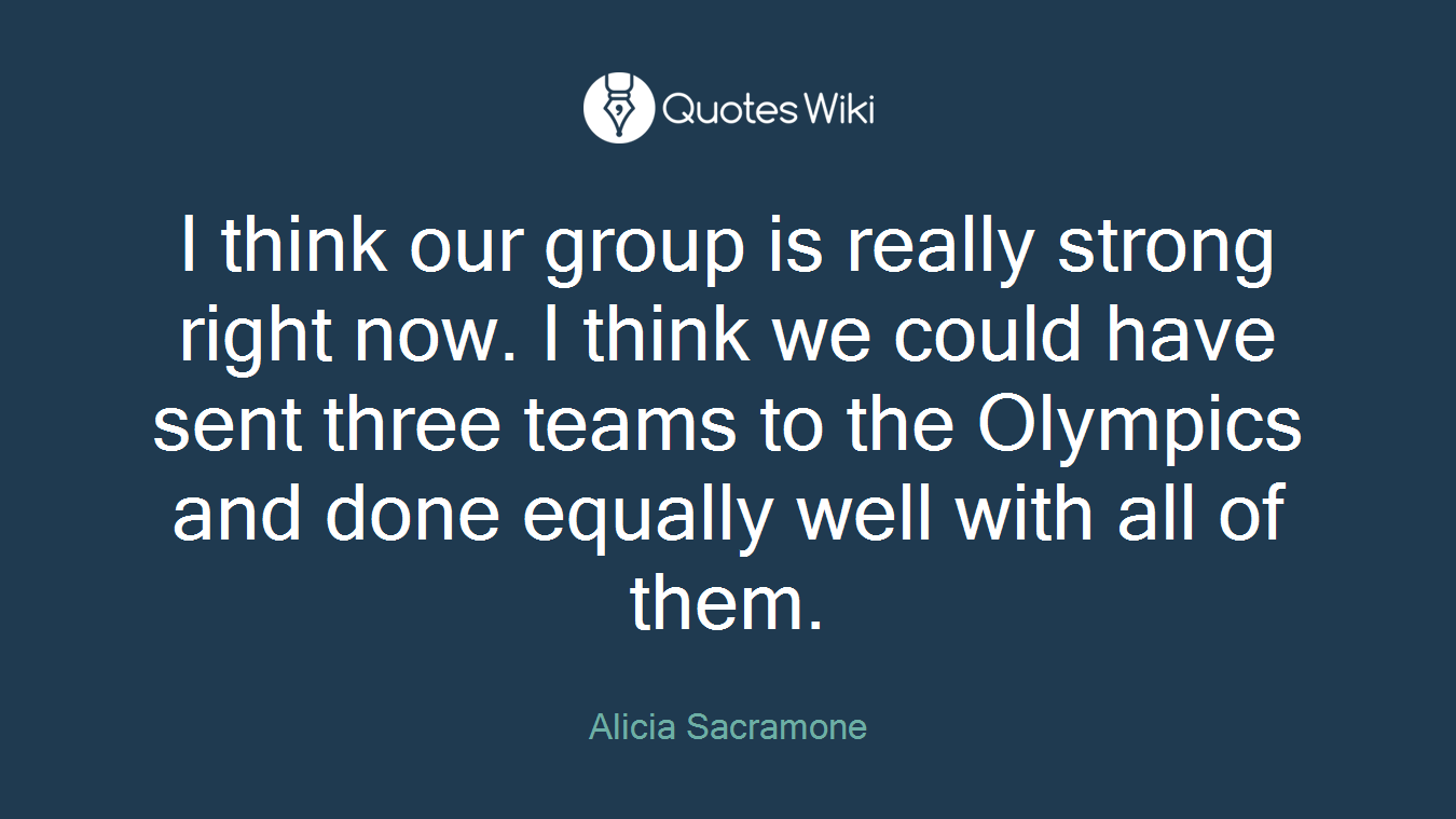 I think our group is really strong right now. I think we could have sent three teams to the Olympics and done equally well with all of them.