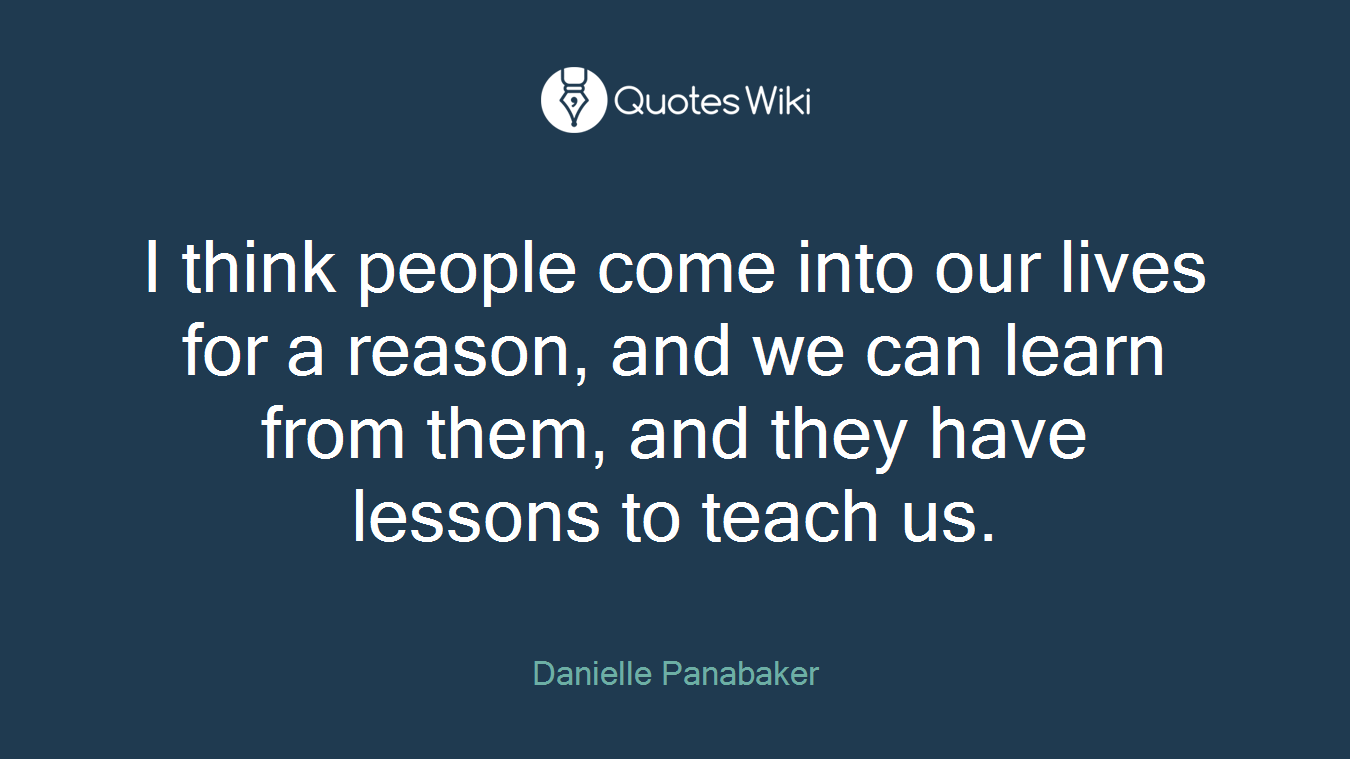 I think people come into our lives for a reason, and we can learn from them, and they have lessons to teach us.