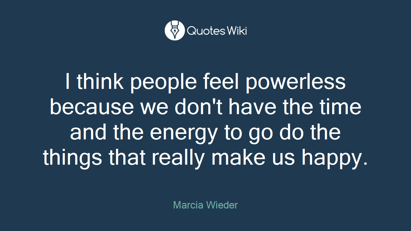 I think people feel powerless because we don't have the time and the energy to go do the things that really make us happy.