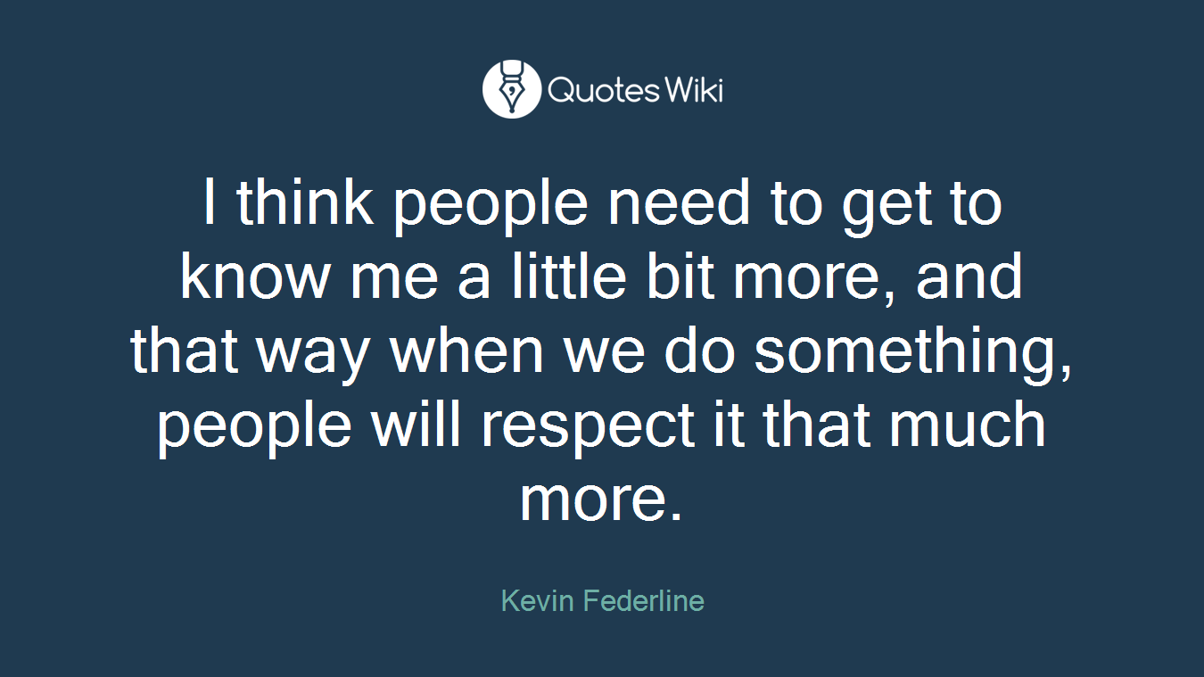 I think people need to get to know me a little bit more, and that way when we do something, people will respect it that much more.