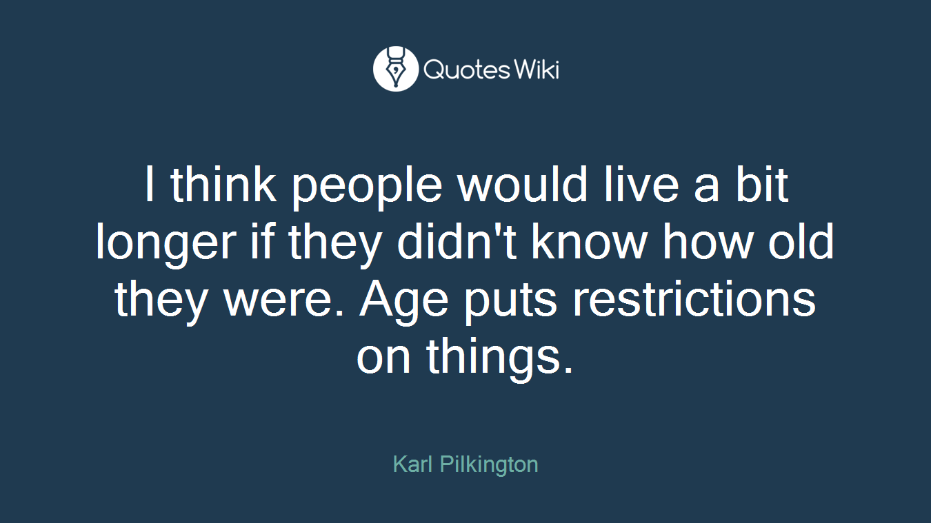 I think people would live a bit longer if they didn't know how old they were. Age puts restrictions on things.