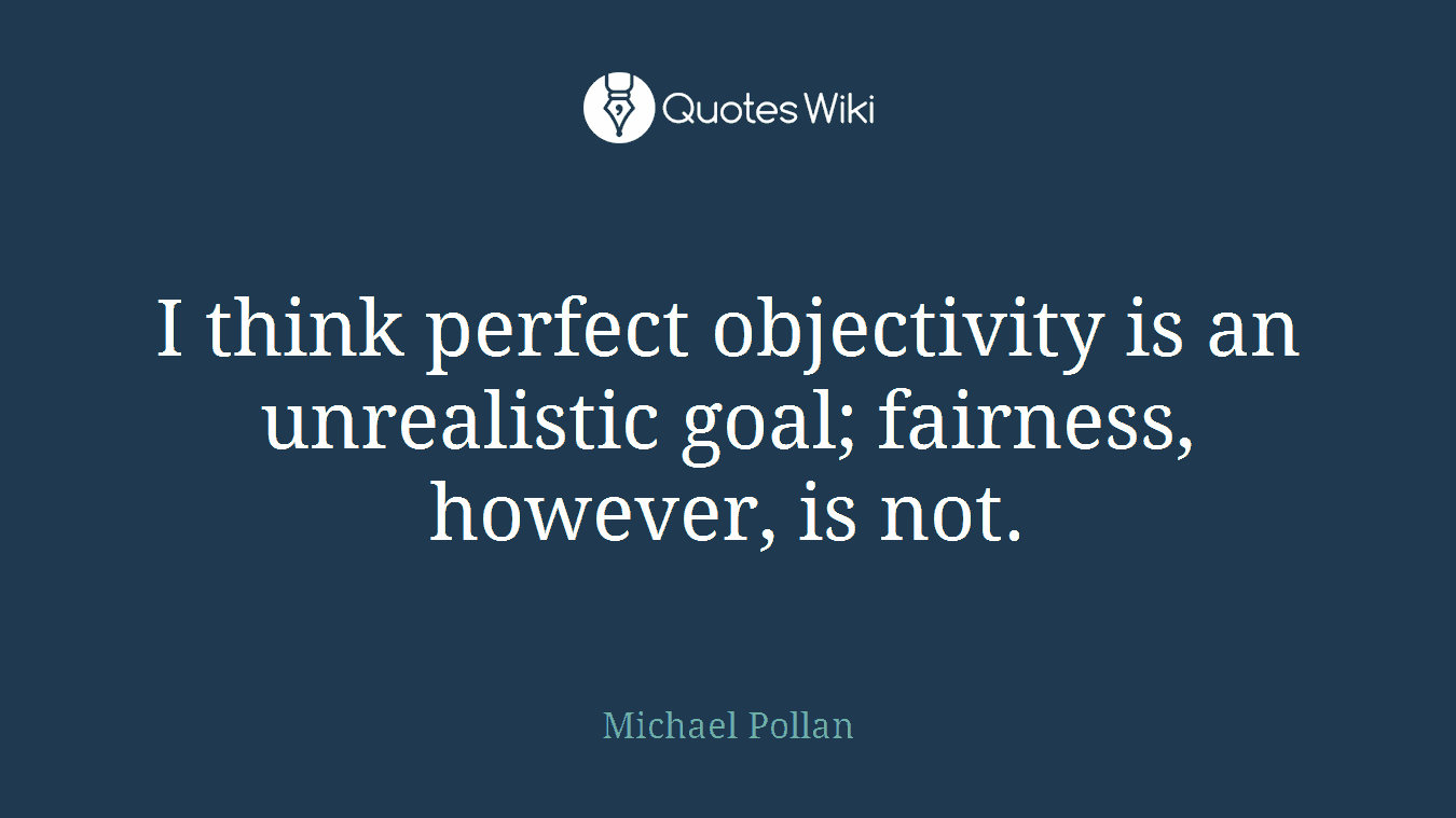 I think perfect objectivity is an unrealistic goal; fairness, however, is not.