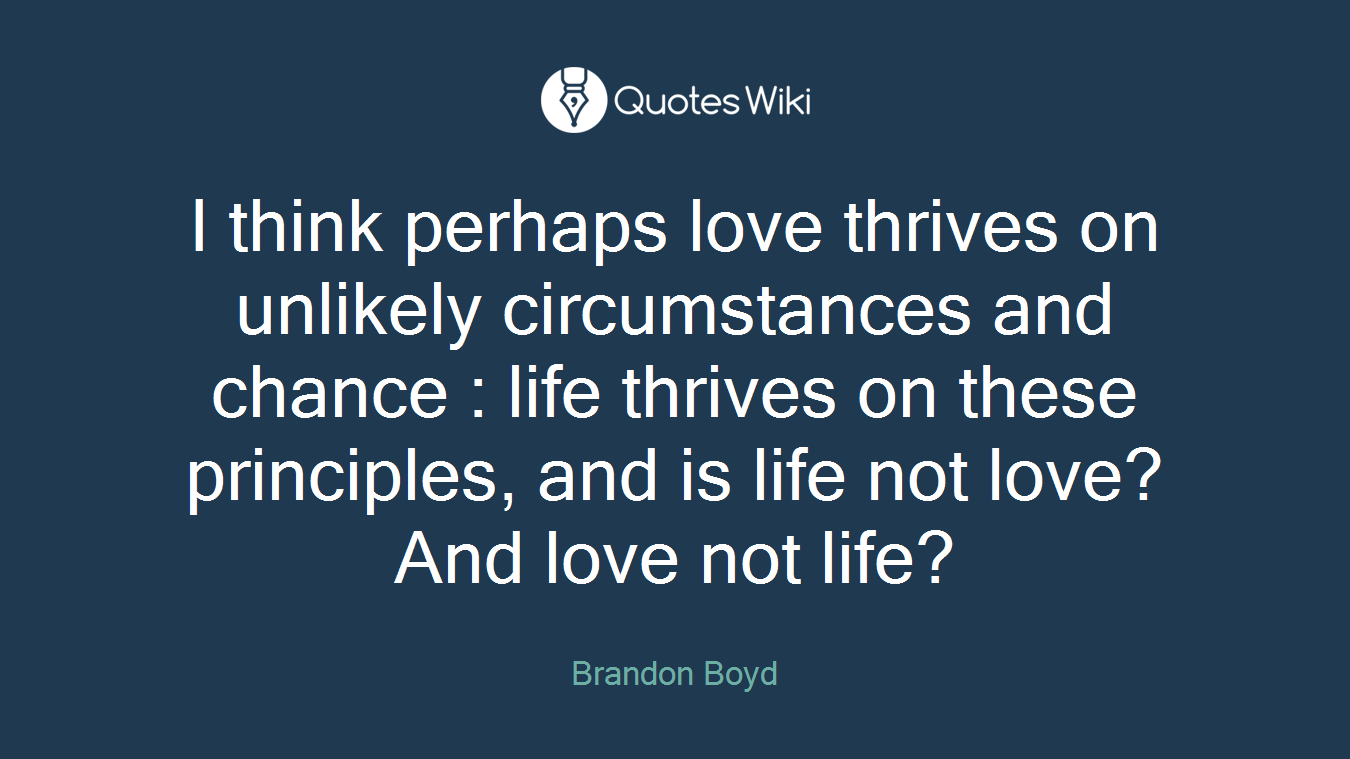 I think perhaps love thrives on unlikely circumstances and chance : life thrives on these principles, and is life not love? And love not life?