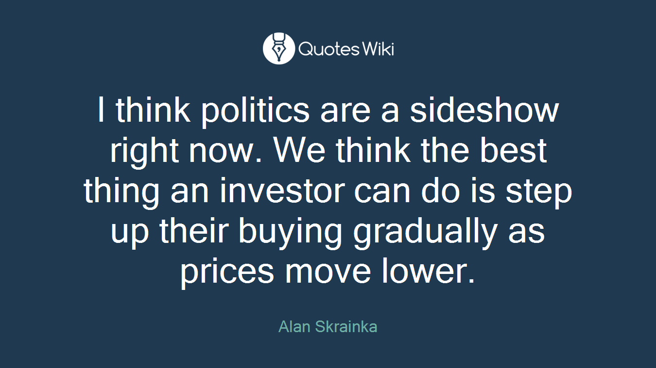 I think politics are a sideshow right now. We think the best thing an investor can do is step up their buying gradually as prices move lower.