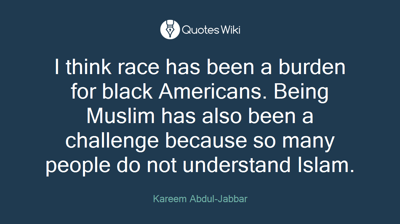 I think race has been a burden for black Americans. Being Muslim has also been a challenge because so many people do not understand Islam.