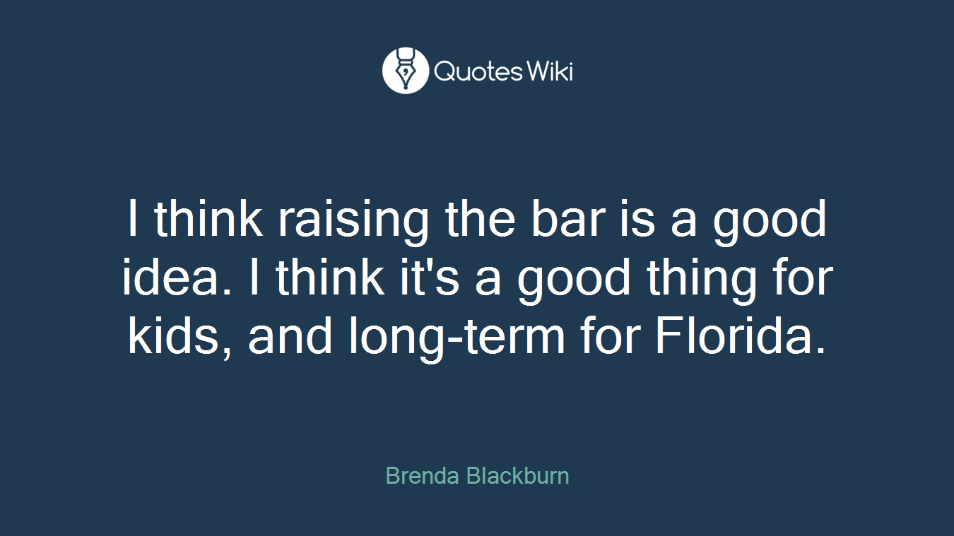 I think raising the bar is a good idea. I think it's a good thing for kids, and long-term for Florida.