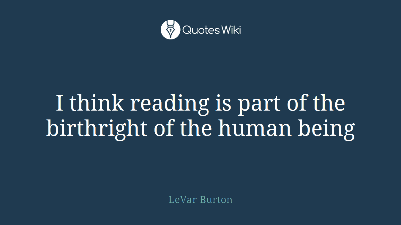 I think reading is part of the birthright of the human being