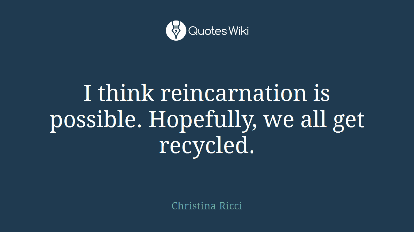 I think reincarnation is possible. Hopefully, we all get recycled.