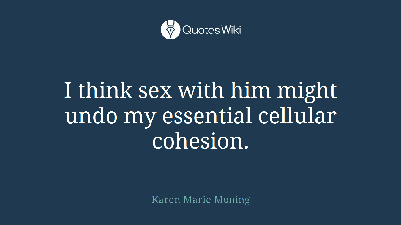 I think sex with him might undo my essential cellular cohesion.